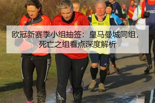 欧冠新赛季小组抽签：皇马曼城同组，死亡之组看点深度解析