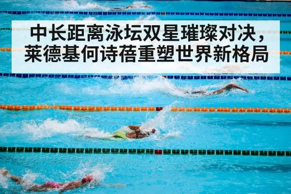 中长距离泳坛双星璀璨对决,莱德基何诗蓓重塑世界新格局